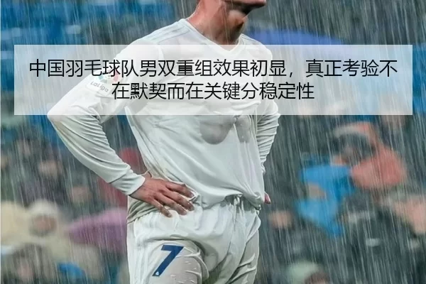 中国羽毛球队男双重组效果初显，真正考验不在默契而在关键分稳定性