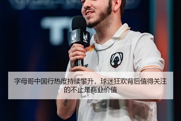 字母哥中国行热度持续攀升，球迷狂欢背后值得关注的不止是商业价值